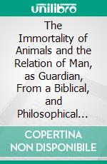The Immortality of Animals and the Relation of Man, as Guardian, From a Biblical, and Philosophical Hypothesis. E-book. Formato PDF ebook