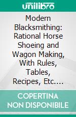 Modern Blacksmithing: Rational Horse Shoeing and Wagon Making, With Rules, Tables, Recipes, Etc. E-book. Formato PDF ebook di John Gustaf Holmström