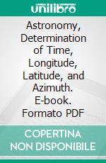 Astronomy, Determination of Time, Longitude, Latitude, and Azimuth. E-book. Formato PDF ebook