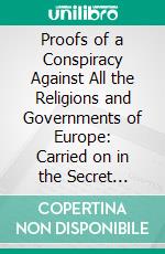 Proofs of a Conspiracy Against All the Religions and Governments of Europe: Carried on in the Secret Meetings of Free Masons, Illuminati, and Reading Societies. E-book. Formato PDF ebook di John Robison