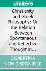 Christianity and Greek Philosophy: Or the Relation Between Spontaneous and Reflective Thought in Greece and the Positive Teaching of Christ and His Apostles. E-book. Formato PDF ebook