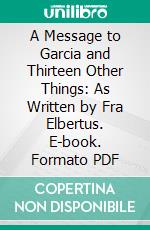 A Message to Garcia and Thirteen Other Things: As Written by Fra Elbertus. E-book. Formato PDF ebook