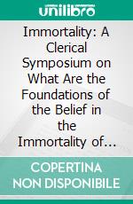 Immortality: A Clerical Symposium on What Are the Foundations of the Belief in the Immortality of Man. E-book. Formato PDF ebook