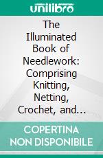 The Illuminated Book of Needlework: Comprising Knitting, Netting, Crochet, and Embroidery. E-book. Formato PDF ebook di Mrs. Henry Owen