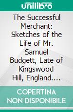 The Successful Merchant: Sketches of the Life of Mr. Samuel Budgett, Late of Kingswood Hill, England. E-book. Formato PDF ebook di William Arthur