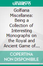 Golfiana Miscellanea: Being a Collection of Interesting Monographs on the Royal and Ancient Game of Golf. E-book. Formato PDF ebook