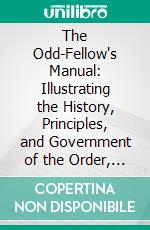 The Odd-Fellow's Manual: Illustrating the History, Principles, and Government of the Order, and the Instructions and Duties of Every Degree, Station, and Office in Odd-Fellowship. E-book. Formato PDF ebook