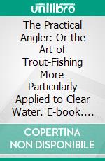 The Practical Angler: Or the Art of Trout-Fishing More Particularly Applied to Clear Water. E-book. Formato PDF ebook