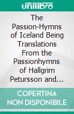 The Passion-Hymns of Iceland Being Translations From the Passionhymns of Hallgrim Petursson and From the Hymns of the Modern, Icelandic Hymn Book Together With an Introduction. E-book. Formato PDF ebook