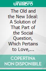 The Old and the New Ideal: A Solution of That Part of the Social Question, Which Pertains to Love, Marriage and Sexual Intercourse. E-book. Formato PDF ebook