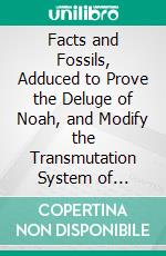 Facts and Fossils, Adduced to Prove the Deluge of Noah, and Modify the Transmutation System of Darwin: With Some Notices Regarding Indus Flint Cores. E-book. Formato PDF ebook