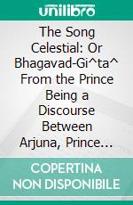 The Song Celestial: Or Bhagavad-Gi^ta^ From the Prince Being a Discourse Between Arjuna, Prince of India, and the Supreme Being Under the Form. E-book. Formato PDF ebook