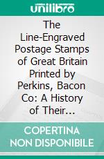 The Line-Engraved Postage Stamps of Great Britain Printed by Perkins, Bacon Co: A History of Their Production During the Forty Years, 1840-1880. E-book. Formato PDF ebook di Edward Denny Bacon