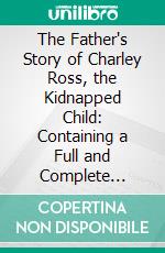 The Father's Story of Charley Ross, the Kidnapped Child: Containing a Full and Complete Account of the Abduction of Charles Brewster Ross From the Home of His Parents. E-book. Formato PDF ebook