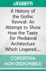 A History of the Gothic Revival: An Attempt to Show How the Taste for Mediæval Architecture Which Lingered in England During the Two Last Centuries Has Since Been Encouraged and Developed. E-book. Formato PDF ebook di Charles L. Eastlake