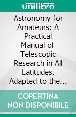 Astronomy for Amateurs: A Practical Manual of Telescopic Research in All Latitudes, Adapted to the Powers of Moderate Instruments. E-book. Formato PDF ebook di John A. Westwood Oliver