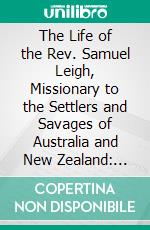 The Life of the Rev. Samuel Leigh, Missionary to the Settlers and Savages of Australia and New Zealand: With a History of the Origin and Progress of the Missions in Those Colonies. E-book. Formato PDF ebook di Alexander Strachan