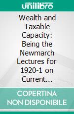 Wealth and Taxable Capacity: Being the Newmarch Lectures for 1920-1 on Current Statistical Problems in Wealth and Industry. E-book. Formato PDF ebook