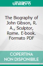 The Biography of John Gibson, R. A., Sculptor, Rome. E-book. Formato PDF ebook
