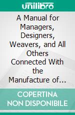 A Manual for Managers, Designers, Weavers, and All Others Connected With the Manufacture of Textile Fabrics: Containing Definitions, Any Way of Technical Terms, the Use. E-book. Formato PDF