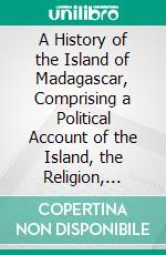 A History of the Island of Madagascar, Comprising a Political Account of the Island, the Religion, Manners, and Customs of Its Inhabitants, and Its Natural Productions. E-book. Formato PDF ebook di Samuel Copland