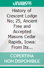 History of Crescent Lodge No; 25, Ancient Free and Accepted Masons Cedar Rapids, Iowa: From Its Organization in 1850, to the Close of the Year 1905. E-book. Formato PDF ebook