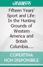 Fifteen Years' Sport and Life: In the Hunting Grounds of Western America and British Columbia. E-book. Formato PDF ebook di Grohman