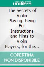 The Secrets of Violin Playing: Being Full Instructions and Hints to Violin Players, for the Perfect Mastery of the Instrument. E-book. Formato PDF ebook