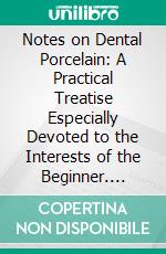 Notes on Dental Porcelain: A Practical Treatise Especially Devoted to the Interests of the Beginner. E-book. Formato PDF ebook