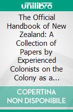 The Official Handbook of New Zealand: A Collection of Papers by Experienced Colonists on the Colony as a Whole, and on the Several Provinces. E-book. Formato PDF ebook