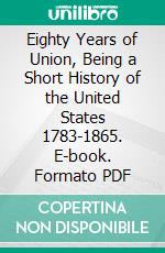 Eighty Years of Union, Being a Short History of the United States 1783-1865. E-book. Formato PDF