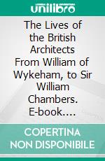 The Lives of the British Architects From William of Wykeham, to Sir William Chambers. E-book. Formato PDF ebook