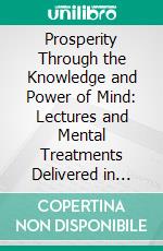 Prosperity Through the Knowledge and Power of Mind: Lectures and Mental Treatments Delivered in London, New York, Chicago, San Francisco and Los Angeles in the Years Between 1900 and 1913. E-book. Formato PDF ebook di Annie Rix Militz