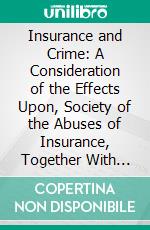 Insurance and Crime: A Consideration of the Effects Upon, Society of the Abuses of Insurance, Together With Certain Historical, Instances of Such Abuses. E-book. Formato PDF ebook