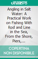 Angling in Salt Water: A Practical Work on Fishing With Rod and Line in the Sea, From the Shore, Piers, Jetties, Rocks, and From Boats, Together With Some Account of Hand-Lining. E-book. Formato PDF ebook