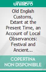 Old English Customs, Extant at the Present Time, an Account of Local Observances: Festival and Ancient Ceremonies Yet Surviving, in Great Britain. E-book. Formato PDF ebook