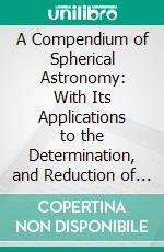 A Compendium of Spherical Astronomy: With Its Applications to the Determination, and Reduction of Positions of the Fixed Stars. E-book. Formato PDF ebook