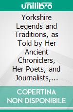 Yorkshire Legends and Traditions, as Told by Her Ancient Chroniclers, Her Poets, and Journalists, 1888. E-book. Formato PDF