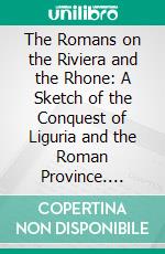The Romans on the Riviera and the Rhone: A Sketch of the Conquest of Liguria and the Roman Province. E-book. Formato PDF ebook