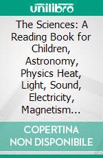 The Sciences: A Reading Book for Children, Astronomy, Physics Heat, Light, Sound, Electricity, Magnetism Chemistry, Physiography, Meteorology. E-book. Formato PDF