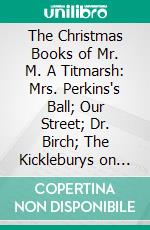 The Christmas Books of Mr. M. A Titmarsh: Mrs. Perkins's Ball; Our Street; Dr. Birch; The Kickleburys on the Rhine; The Rose and the Ring. E-book. Formato PDF ebook di W. M. Thackeray