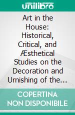 Art in the House: Historical, Critical, and Æsthetical Studies on the Decoration and Urnishing of the Dwelling. E-book. Formato PDF ebook