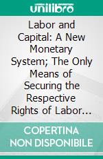 Labor and Capital: A New Monetary System; The Only Means of Securing the Respective Rights of Labor and Property, and of Protecting the Public From Financial Revulsions. E-book. Formato PDF ebook di Edward Kellogg