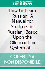 How to Learn Russian: A Manual for Students of Russian, Based Upon the Ollendorffian System of Teaching Languages, and Adapted for Self-Instruction. E-book. Formato PDF ebook