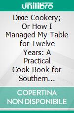 Dixie Cookery; Or How I Managed My Table for Twelve Years: A Practical Cook-Book for Southern Housekeepers. E-book. Formato PDF ebook