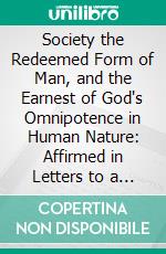 Society the Redeemed Form of Man, and the Earnest of God's Omnipotence in Human Nature: Affirmed in Letters to a Friend. E-book. Formato PDF ebook