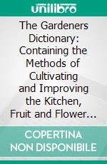 The Gardeners Dictionary: Containing the Methods of Cultivating and Improving the Kitchen, Fruit and Flower Garden, as Also the Physick Garden, Wilderness, Conservatory, and Vineyard. E-book. Formato PDF