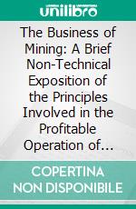 The Business of Mining: A Brief Non-Technical Exposition of the Principles Involved in the Profitable Operation of Mines. E-book. Formato PDF ebook di Arthur J. Hoskin