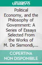 Political Economy, and the Philosophy of Government: A Series of Essays Selected From the Works of M. De Sismondi, With an Historical Notice of His and Writings. E-book. Formato PDF ebook