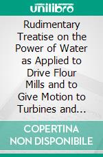 Rudimentary Treatise on the Power of Water as Applied to Drive Flour Mills and to Give Motion to Turbines and Other Hydrostatic Engines. E-book. Formato PDF ebook